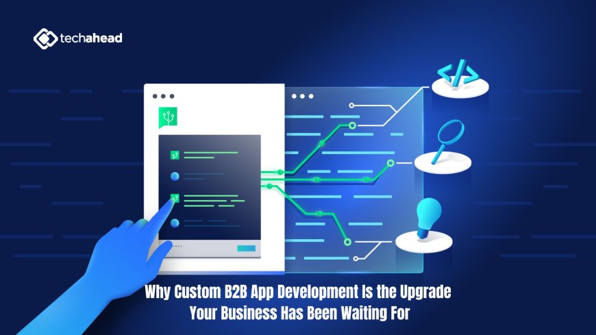 Why Custom B2B App Development Is the Upgrade Your Business Has Been Waiting For